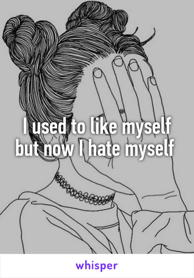 I used to like myself but now I hate myself 