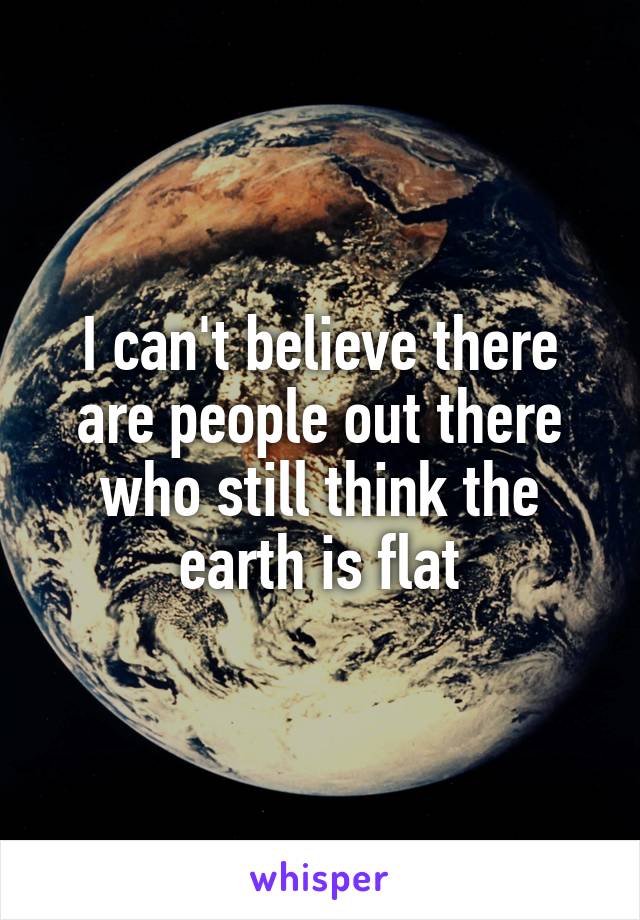 I can't believe there are people out there who still think the earth is flat