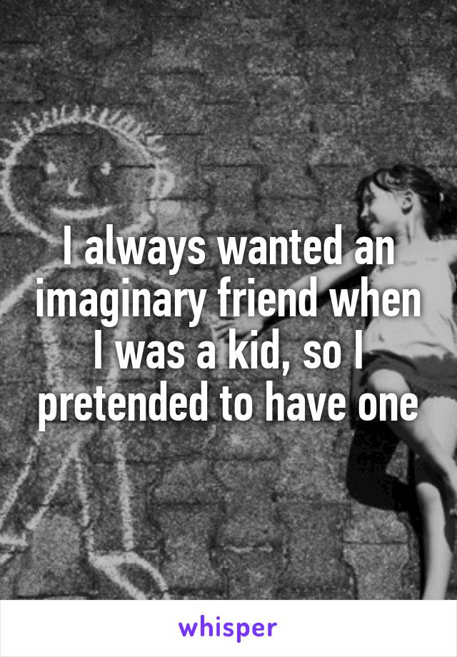 I always wanted an imaginary friend when I was a kid, so I pretended to have one