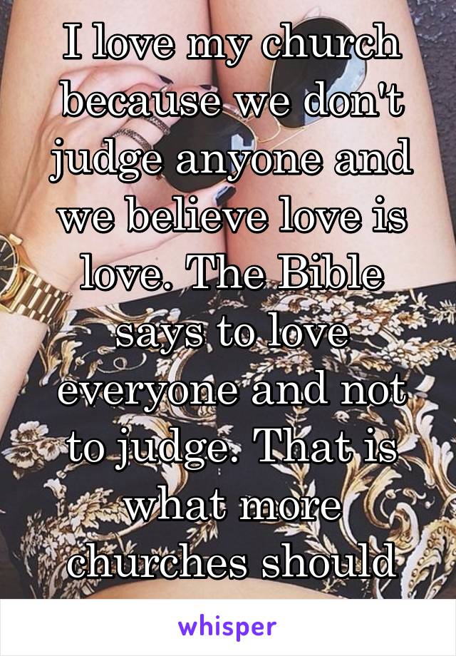 I love my church because we don't judge anyone and we believe love is love. The Bible says to love everyone and not to judge. That is what more churches should focus on