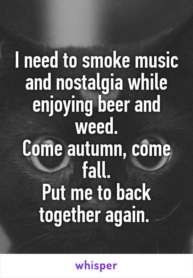 I need to smoke music and nostalgia while enjoying beer and weed.
Come autumn, come fall.
Put me to back together again. 