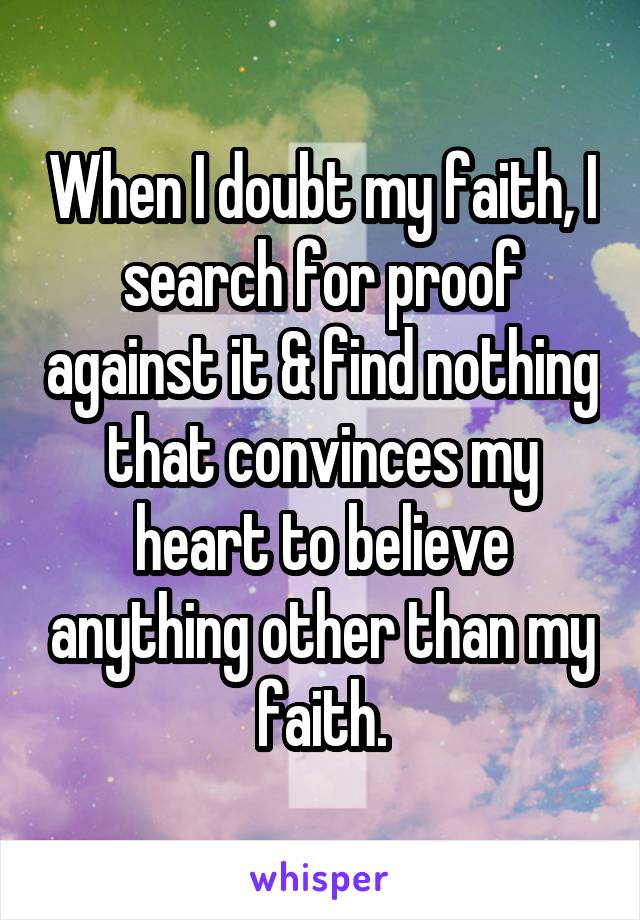 When I doubt my faith, I search for proof against it & find nothing that convinces my heart to believe anything other than my faith.