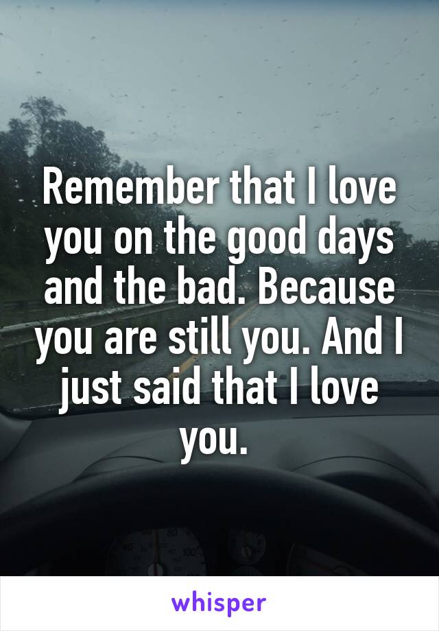 Remember that I love you on the good days and the bad. Because you are still you. And I just said that I love you. 