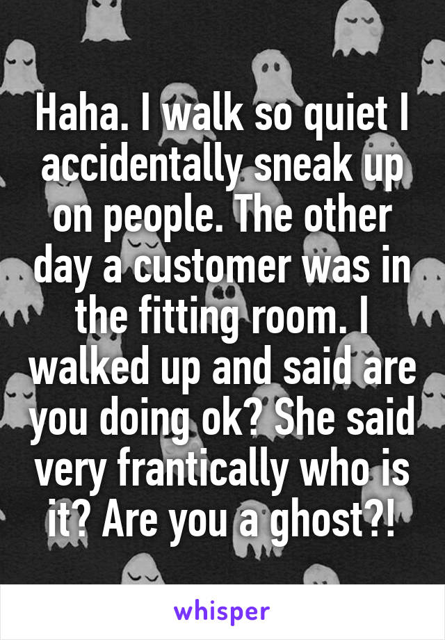 Haha. I walk so quiet I accidentally sneak up on people. The other day a customer was in the fitting room. I walked up and said are you doing ok? She said very frantically who is it? Are you a ghost?!