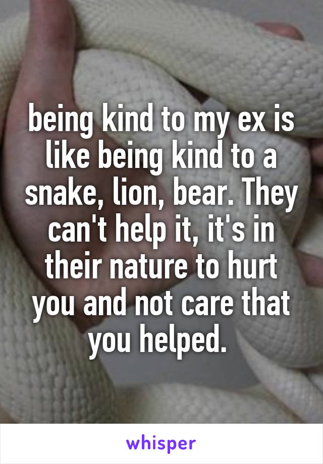 being kind to my ex is like being kind to a snake, lion, bear. They can't help it, it's in their nature to hurt you and not care that you helped. 