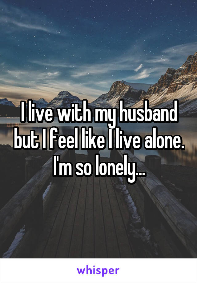 I live with my husband but I feel like I live alone. I'm so lonely...