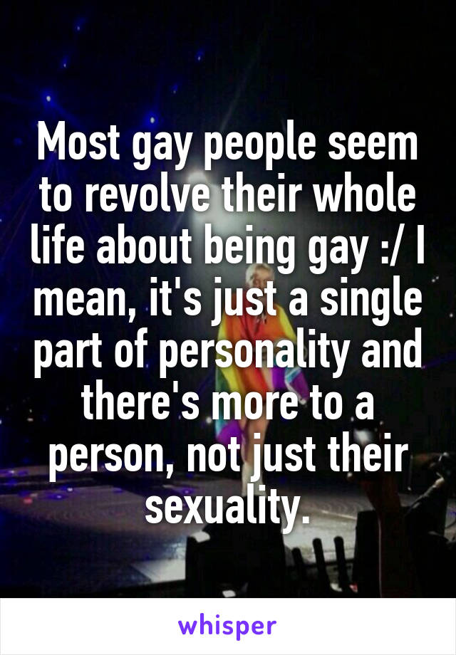 Most gay people seem to revolve their whole life about being gay :/ I mean, it's just a single part of personality and there's more to a person, not just their sexuality.