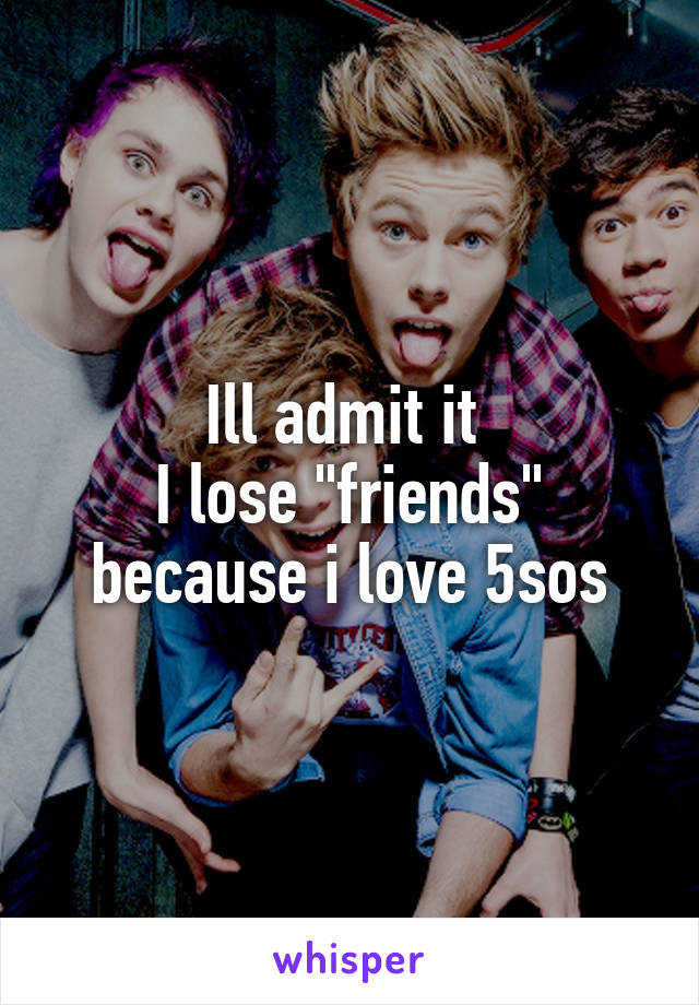 Ill admit it 
I lose "friends" because i love 5sos