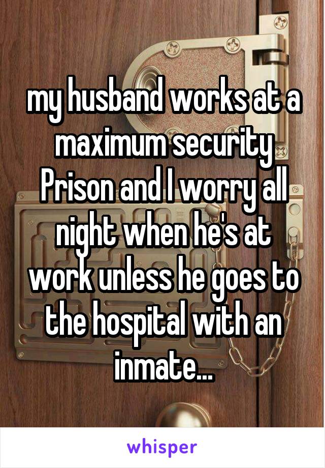 my husband works at a maximum security Prison and I worry all night when he's at work unless he goes to the hospital with an inmate...