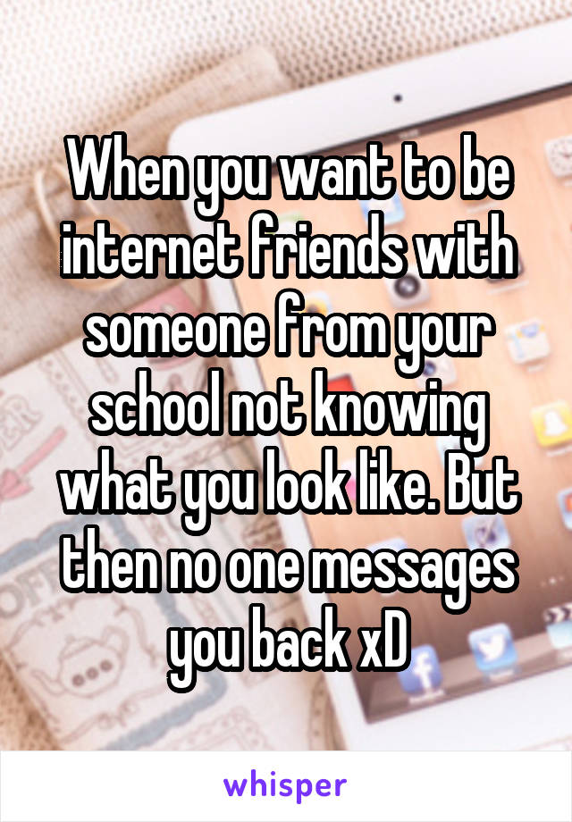 When you want to be internet friends with someone from your school not knowing what you look like. But then no one messages you back xD