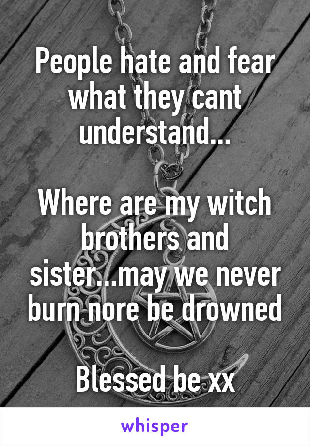 People hate and fear what they cant understand...

Where are my witch brothers and sister...may we never burn nore be drowned

Blessed be xx