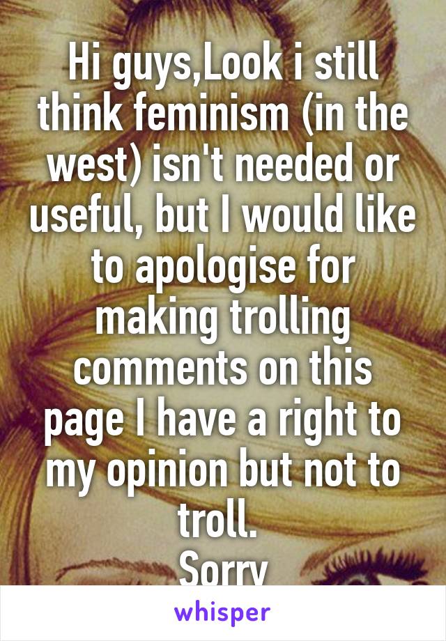 Hi guys,Look i still think feminism (in the west) isn't needed or useful, but I would like to apologise for making trolling comments on this page I have a right to my opinion but not to troll. 
Sorry