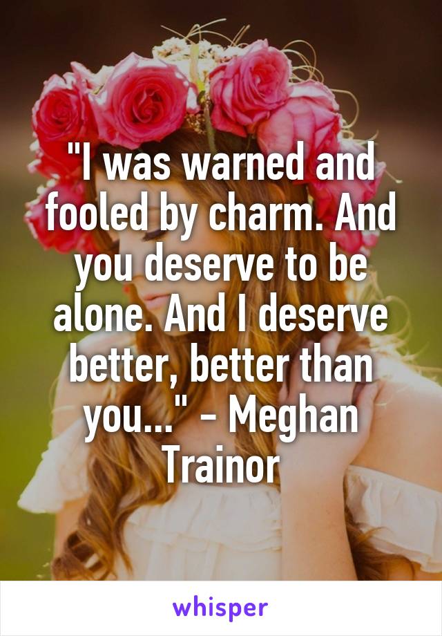 "I was warned and fooled by charm. And you deserve to be alone. And I deserve better, better than you..." - Meghan Trainor