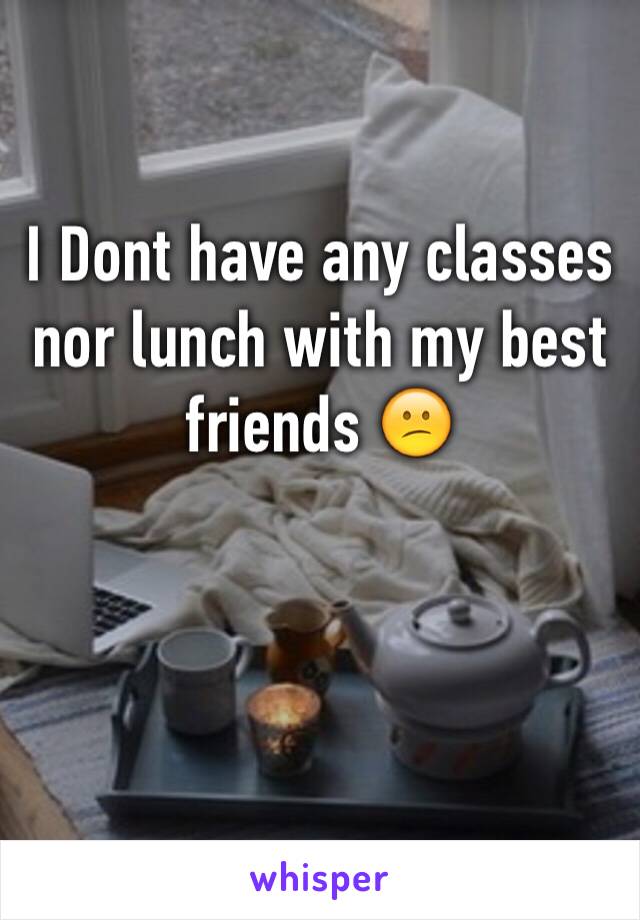 I Dont have any classes nor lunch with my best friends 😕