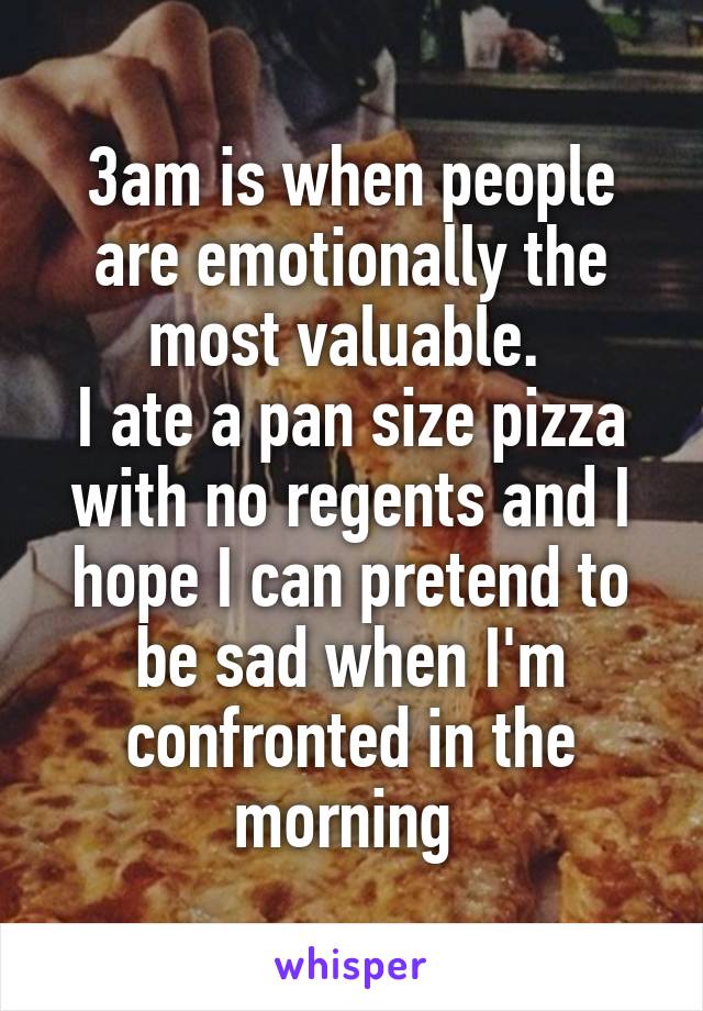 3am is when people are emotionally the most valuable. 
I ate a pan size pizza with no regents and I hope I can pretend to be sad when I'm confronted in the morning 