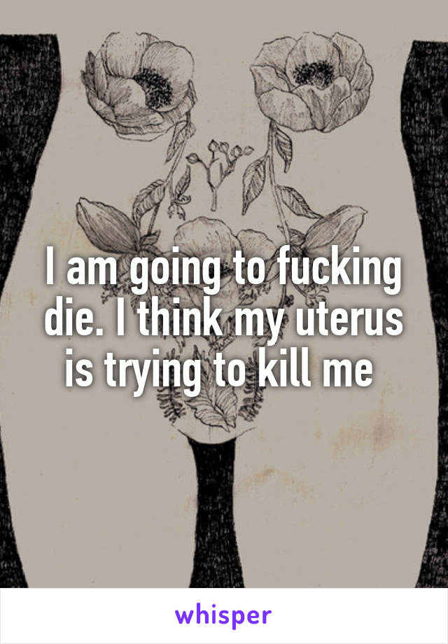 I am going to fucking die. I think my uterus is trying to kill me 