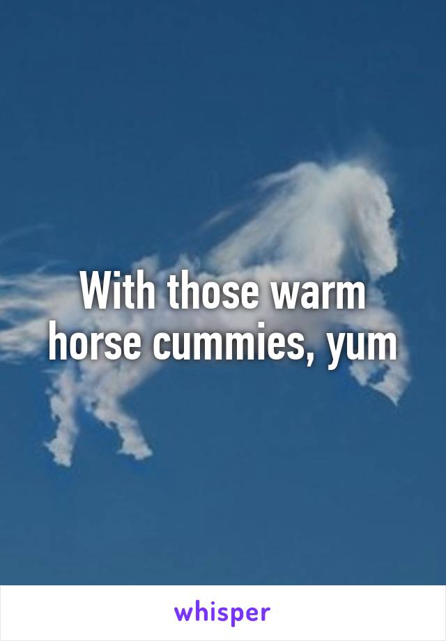 With those warm horse cummies, yum