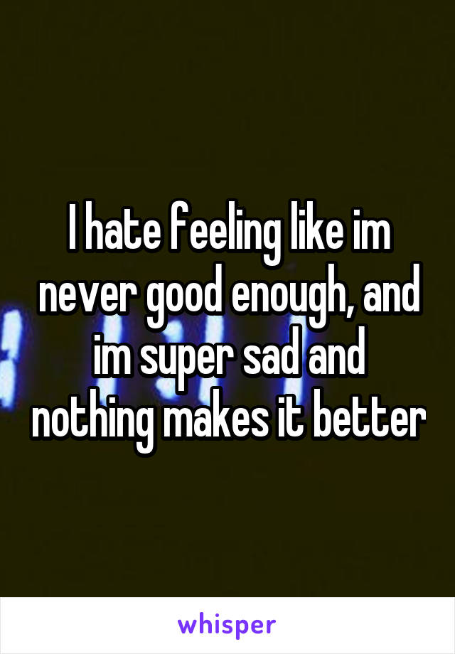 I hate feeling like im never good enough, and im super sad and nothing makes it better