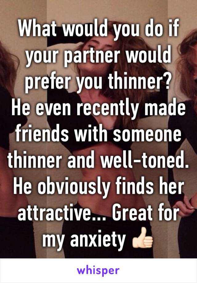 What would you do if your partner would prefer you thinner? 
He even recently made friends with someone thinner and well-toned. He obviously finds her attractive... Great for my anxiety 👍🏻