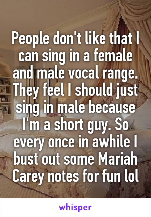 People don't like that I can sing in a female and male vocal range. They feel I should just sing in male because I'm a short guy. So every once in awhile I bust out some Mariah Carey notes for fun lol