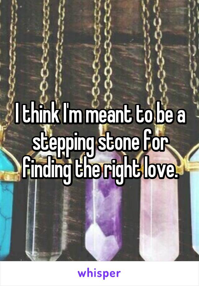I think I'm meant to be a stepping stone for finding the right love.
