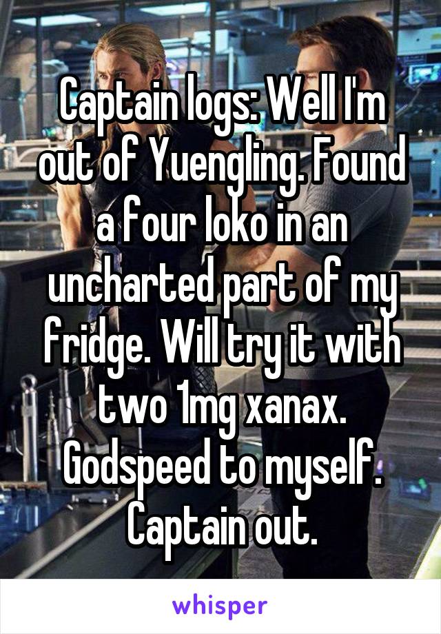 Captain logs: Well I'm out of Yuengling. Found a four loko in an uncharted part of my fridge. Will try it with two 1mg xanax. Godspeed to myself. Captain out.