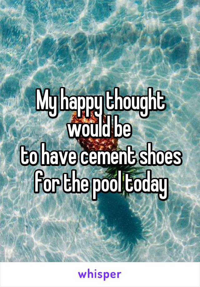 My happy thought would be 
to have cement shoes for the pool today