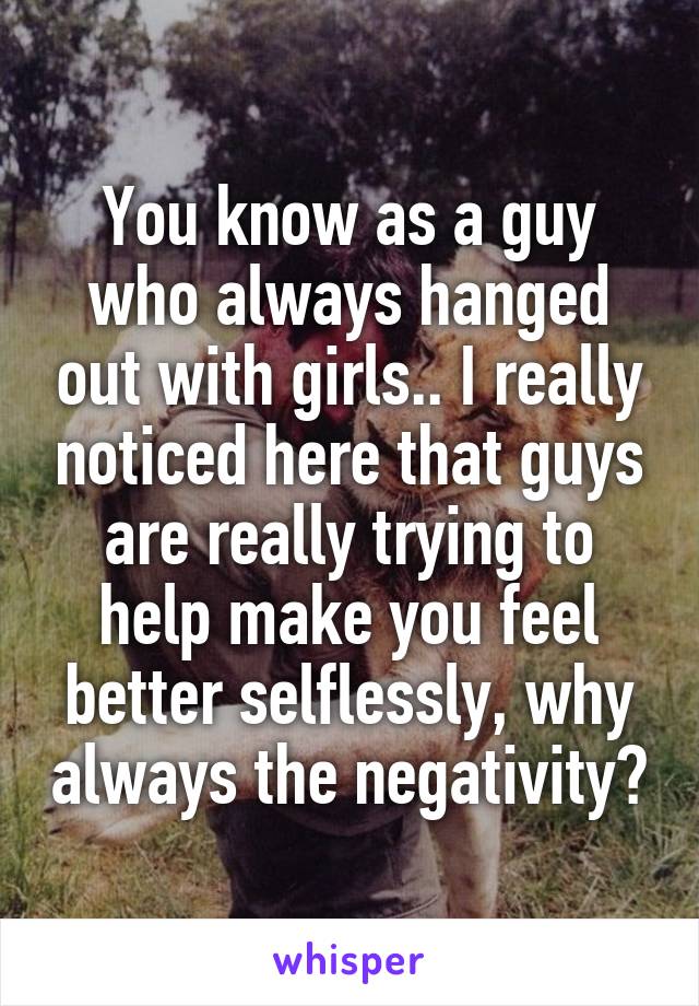 You know as a guy who always hanged out with girls.. I really noticed here that guys are really trying to help make you feel better selflessly, why always the negativity?