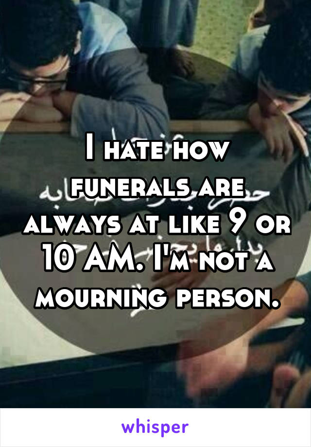 I hate how funerals are always at like 9 or 10 AM. I'm not a mourning person.