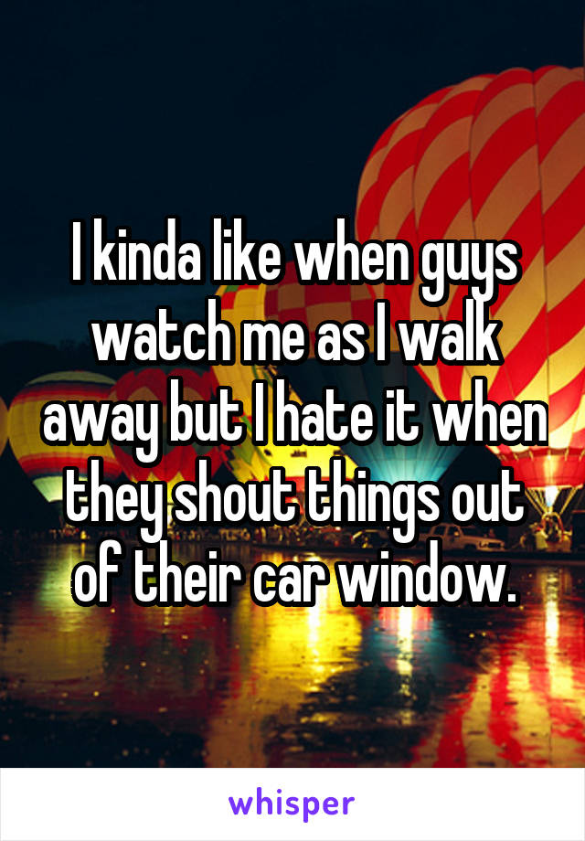 I kinda like when guys watch me as I walk away but I hate it when they shout things out of their car window.