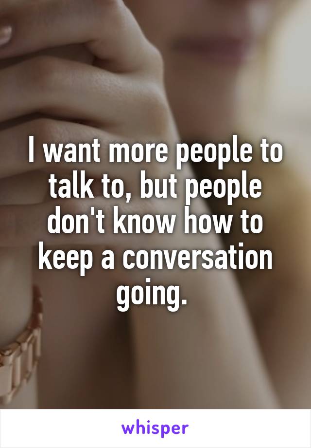I want more people to talk to, but people don't know how to keep a conversation going. 