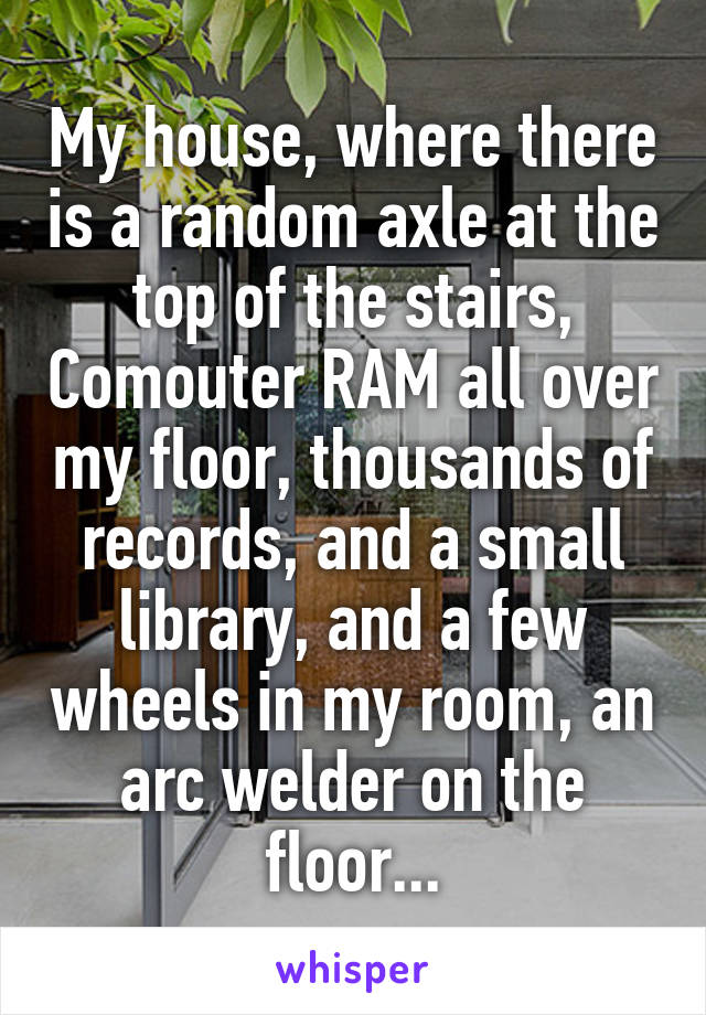 My house, where there is a random axle at the top of the stairs, Comouter RAM all over my floor, thousands of records, and a small library, and a few wheels in my room, an arc welder on the floor...