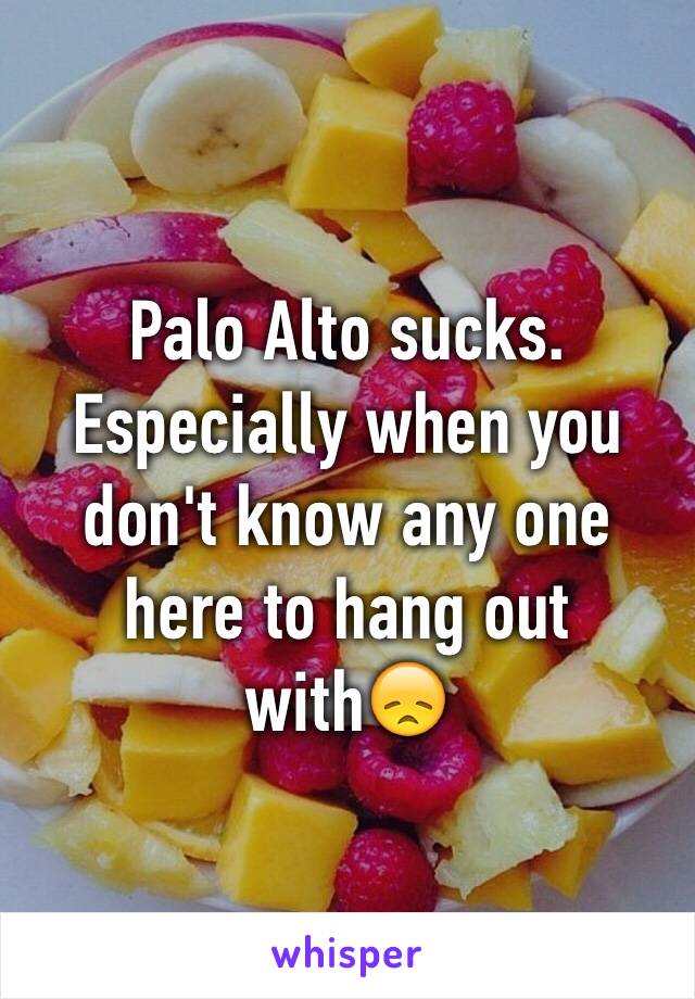 Palo Alto sucks. Especially when you don't know any one here to hang out with😞