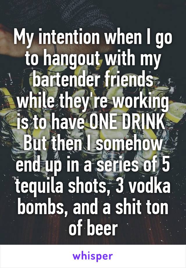 My intention when I go to hangout with my bartender friends while they're working is to have ONE DRINK 
But then I somehow end up in a series of 5 tequila shots, 3 vodka bombs, and a shit ton of beer