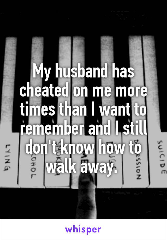 My husband has cheated on me more times than I want to remember and I still don't know how to walk away. 