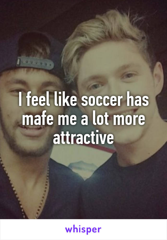 I feel like soccer has mafe me a lot more attractive