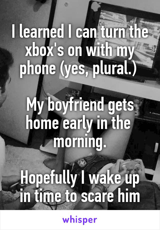 I learned I can turn the xbox's on with my phone (yes, plural.) 

My boyfriend gets home early in the 
morning.

Hopefully I wake up in time to scare him