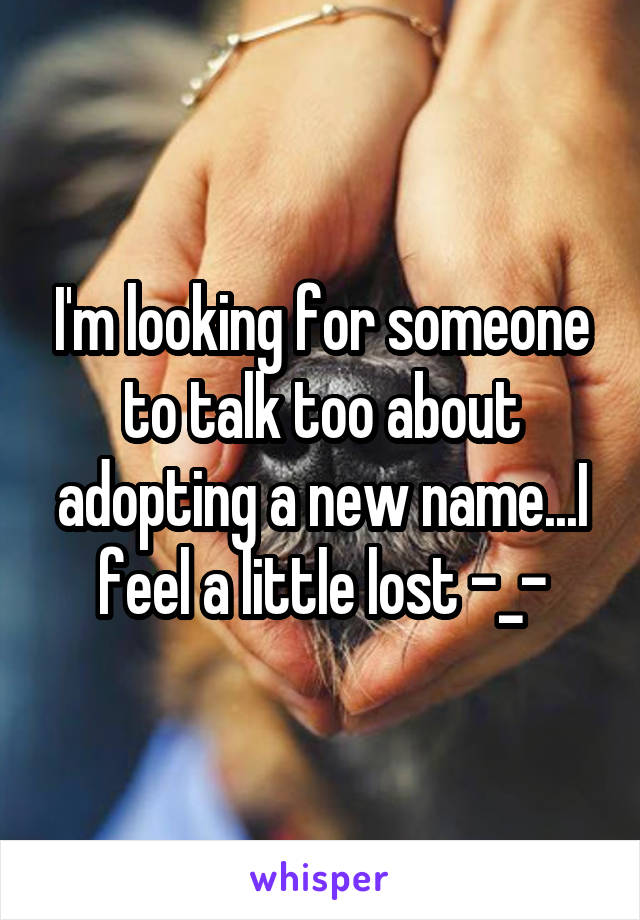 I'm looking for someone to talk too about adopting a new name...I feel a little lost -_-