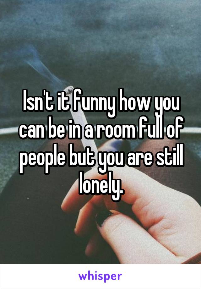 Isn't it funny how you can be in a room full of people but you are still lonely.