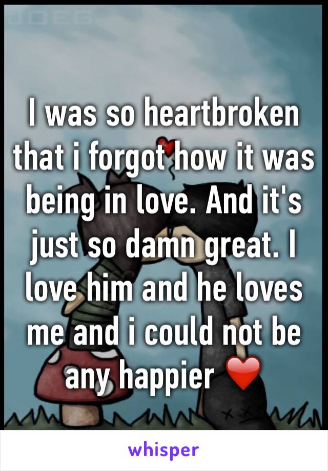 I was so heartbroken that i forgot how it was being in love. And it's just so damn great. I love him and he loves me and i could not be any happier ❤️