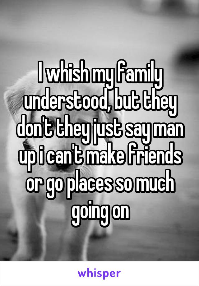 I whish my family understood, but they don't they just say man up i can't make friends or go places so much going on
