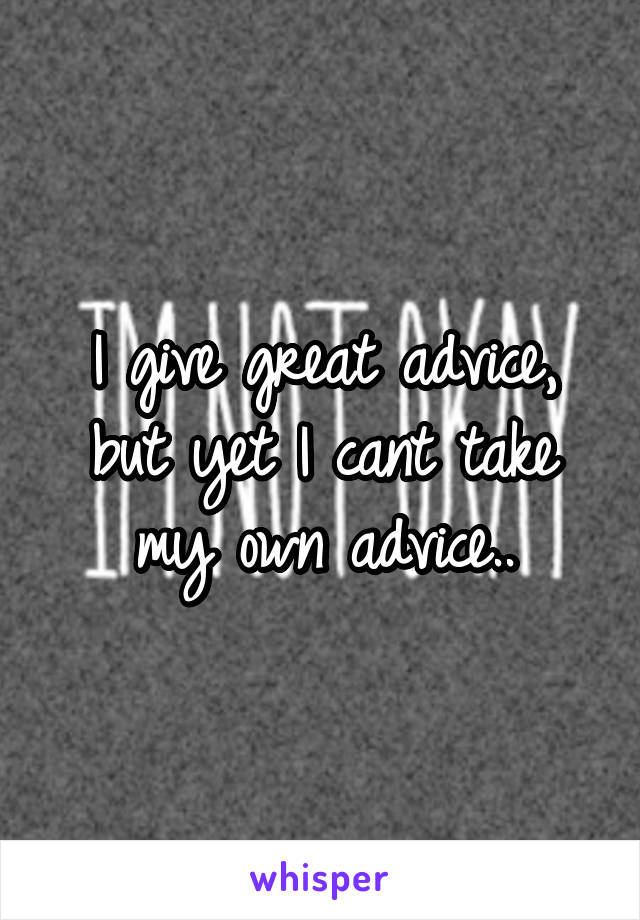 I give great advice, but yet I cant take my own advice..