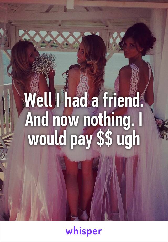 Well I had a friend. And now nothing. I would pay $$ ugh
