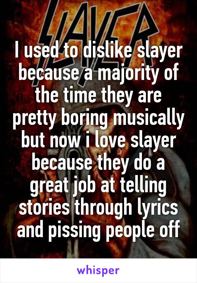 I used to dislike slayer because a majority of the time they are pretty boring musically but now i love slayer because they do a great job at telling stories through lyrics and pissing people off