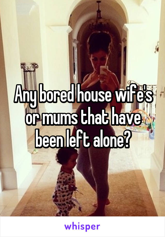 Any bored house wife's or mums that have been left alone?