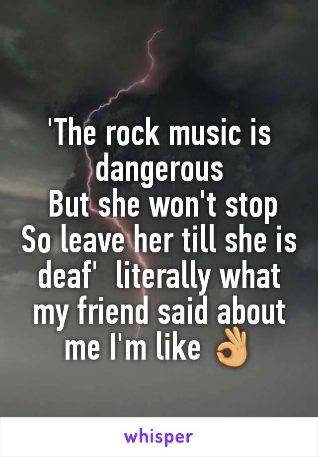 'The rock music is dangerous
 But she won't stop
So leave her till she is deaf'  literally what my friend said about me I'm like 👌