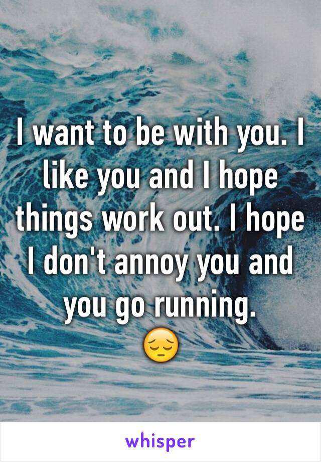 I want to be with you. I like you and I hope things work out. I hope I don't annoy you and you go running. 
😔