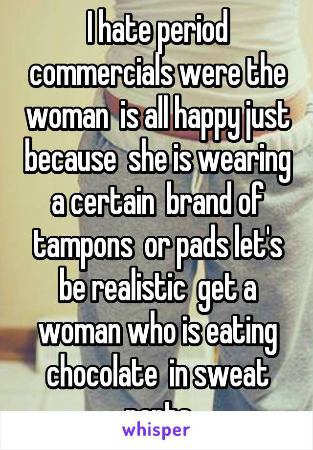 I hate period commercials were the woman  is all happy just because  she is wearing a certain  brand of tampons  or pads let's be realistic  get a woman who is eating chocolate  in sweat pants