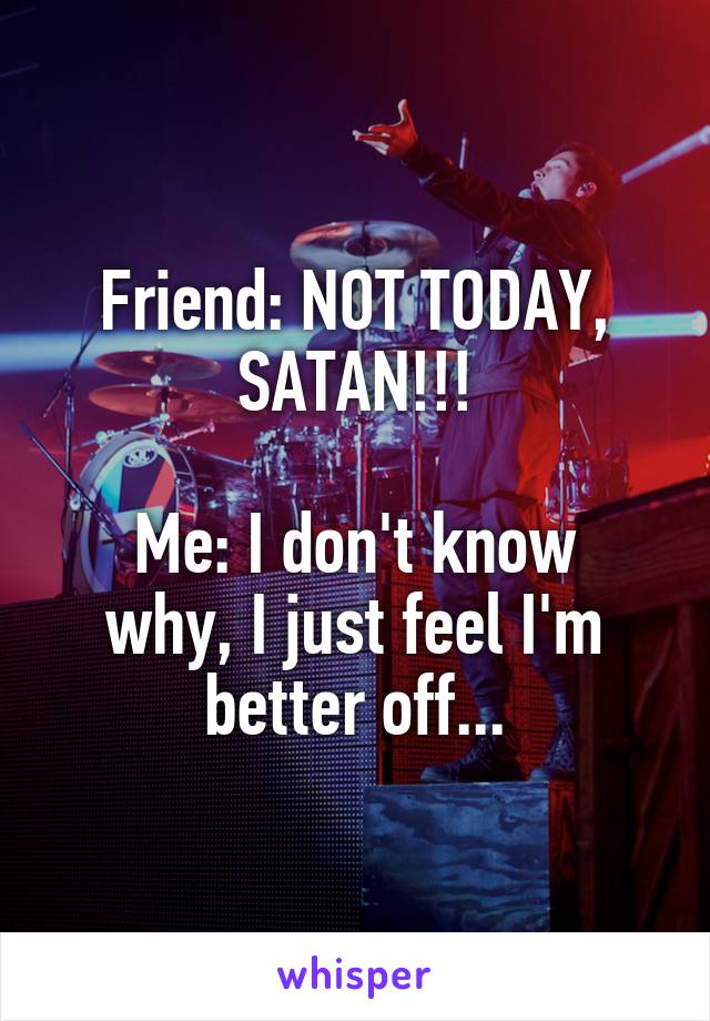 Friend: NOT TODAY, SATAN!!!

Me: I don't know why, I just feel I'm better off...