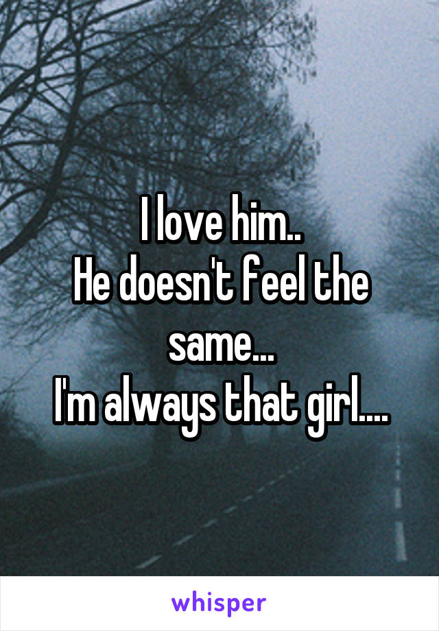 I love him..
He doesn't feel the same...
I'm always that girl....